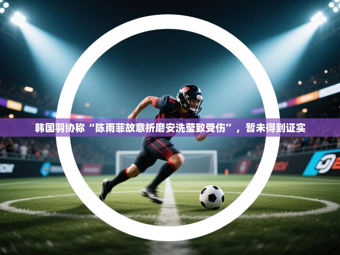 蓝鲸体育app下载官网-韩国羽协称“陈雨菲故意折磨安洗莹致受伤”,暂未得到证实 第2张