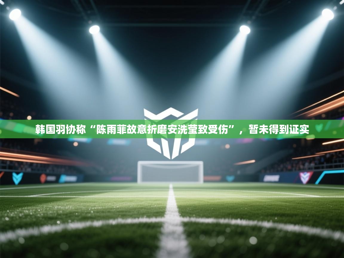 蓝鲸体育app下载官网-韩国羽协称“陈雨菲故意折磨安洗莹致受伤”,暂未得到证实 第3张