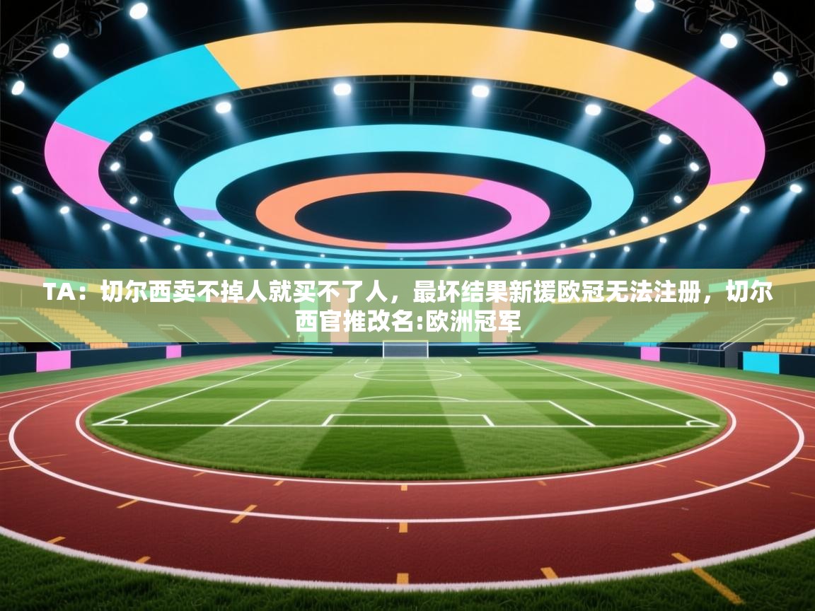 蓝鲸体育电脑版下载官网-TA：切尔西卖不掉人就买不了人，最坏结果新援欧冠无法注册，切尔西官推改名:欧洲冠军  第3张