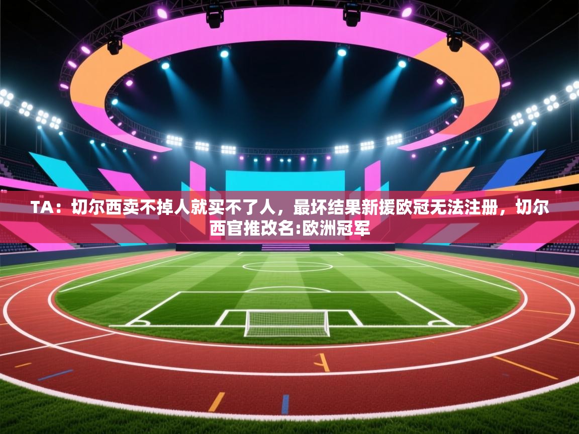 蓝鲸体育电脑版下载官网-TA：切尔西卖不掉人就买不了人，最坏结果新援欧冠无法注册，切尔西官推改名:欧洲冠军  第4张