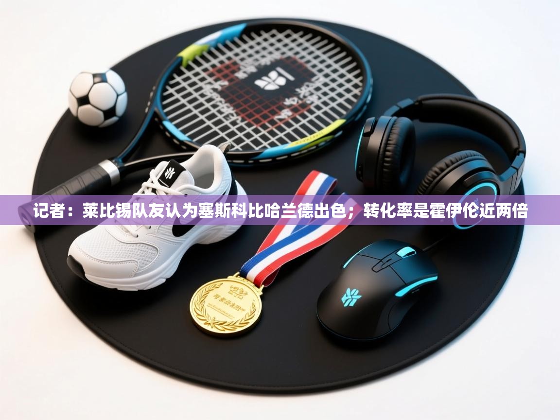 鲸蓝体育app下载-记者：莱比锡队友认为塞斯科比哈兰德出色；转化率是霍伊伦近两倍  第2张