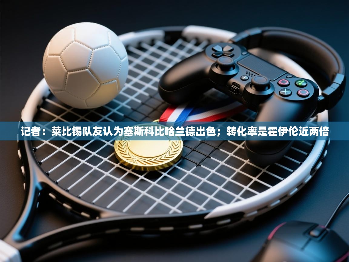 鲸蓝体育app下载-记者：莱比锡队友认为塞斯科比哈兰德出色；转化率是霍伊伦近两倍  第4张