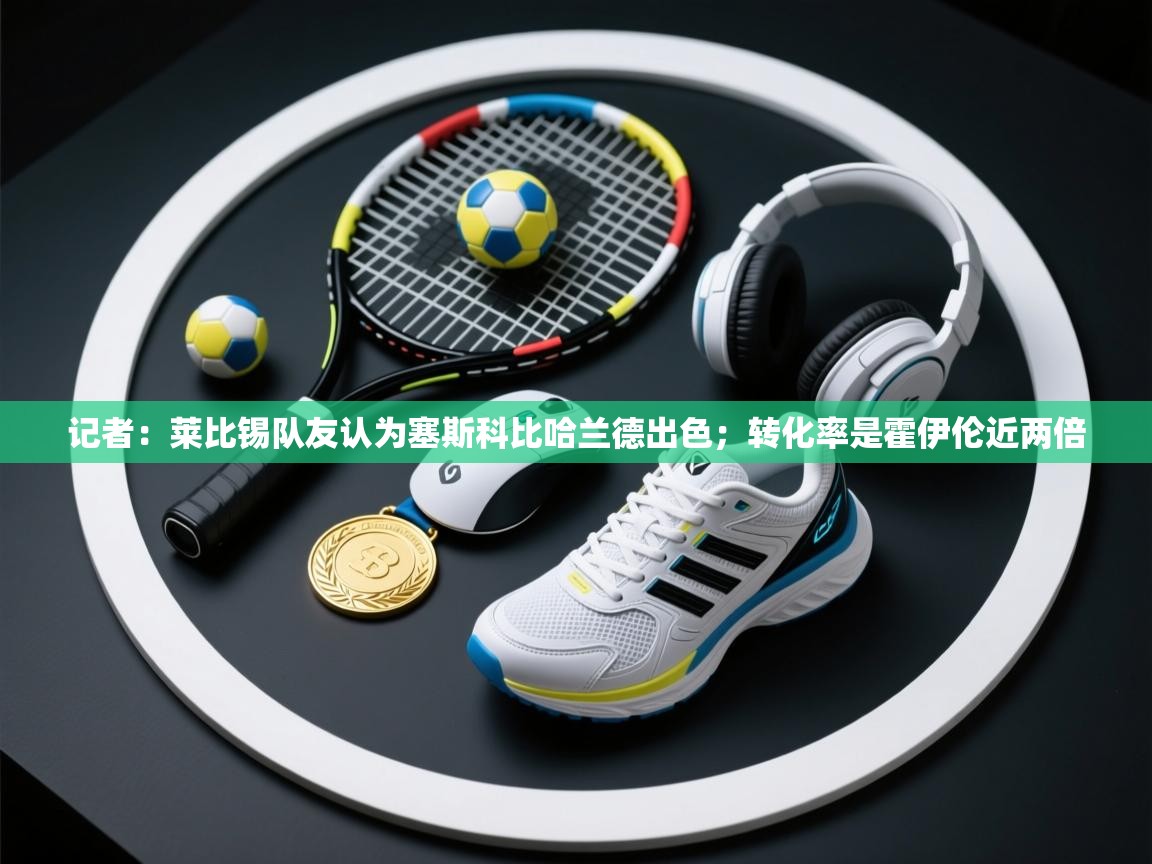 鲸蓝体育app下载-记者：莱比锡队友认为塞斯科比哈兰德出色；转化率是霍伊伦近两倍  第3张